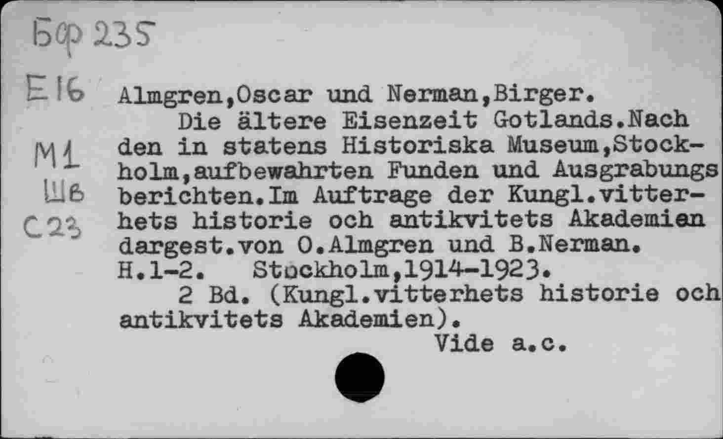 ﻿Бф 23S
BIG
Ml
Шб с 2г
Almgren,Oscar und. Neiman,Birger.
Die ältere Eisenzeit Gotlands.Nach den in statens Historiska Museum,Stockholm, auf bewahrt en Funden und Ausgrabungs berichten.Im Auftrage der Kungl.vitter-hets historié och antikvitets Akademien dargest.von O.Almgren und B.Nerman. H.l-2.	Stockholm,1914-1923.
2 Bd. (Kungl.vitterhets historié och antikvitets Akademien).
Vide a.c.